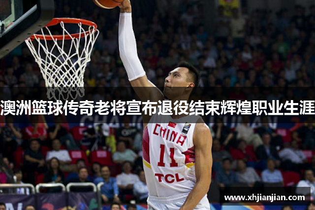 澳洲篮球传奇老将宣布退役结束辉煌职业生涯