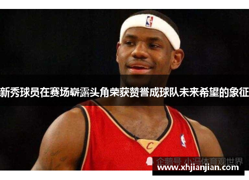 新秀球员在赛场崭露头角荣获赞誉成球队未来希望的象征