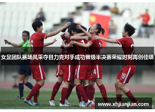 女足团队赛场风采夺目力克对手成功晋级半决赛荣耀时刻再创佳绩